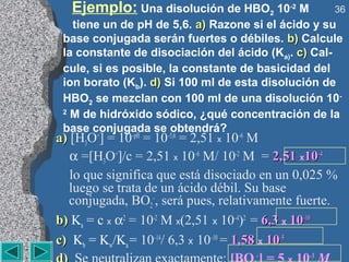 Ejemplo: Una disolución de HBO2 10-2 M           36
   tiene un de pH de 5,6. a) Razone si el ácido y su
 base conjugada serán fuertes o débiles. b) Calcule
 la constante de disociación del ácido (Ka). c) Cal-
 cule, si es posible, la constante de basicidad del
 ion borato (Kb). d) Si 100 ml de esta disolución de
 HBO2 se mezclan con 100 ml de una disolución 10-
 2
   M de hidróxido sódico, ¿qué concentración de la
 base conjugada se obtendrá?
a) [H3O+] = 10–pH = 10–5,6 = 2,51 x 10–6 M
   α =[H3O+]/c = 2,51 x 10–6 M/ 10-2 M = 2,51 x10–4
   lo que significa que está disociado en un 0,025 %
   luego se trata de un ácido débil. Su base
   conjugada, BO2–, será pues, relativamente fuerte.
b) Ka = c x α2 = 10-2 M x(2,51 x 10–4)2 = 6,3 x 10–10
c) Kb = Kw/Ka = 10–14/ 6,3 x 10–10 = 1,58 x 10–5
                                     –         –3
 