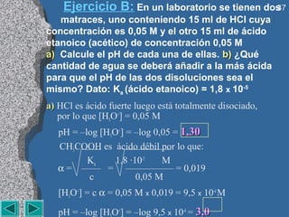 Ejercicio B: En un laboratorio se tienen dos
                                               37
   matraces, uno conteniendo 15 ml de HCl cuya
concentración es 0,05 M y el otro 15 ml de ácido
etanoico (acético) de concentración 0,05 M
a) Calcule el pH de cada una de ellas. b) ¿Qué
cantidad de agua se deberá añadir a la más ácida
para que el pH de las dos disoluciones sea el
mismo? Dato: Ka (ácido etanoico) = 1,8 x 10-5
a) HCl es ácido fuerte luego está totalmente disociado,
   por lo que [H3O+] = 0,05 M
   pH = –log [H3O+] = –log 0,05 = 1,30
   CH3COOH es ácido débil por lo que:
          Ka     1,8 ·10-5   M
   α = —— = ————— = 0,019
          c            0,05 M
   [H3O+] = c α = 0,05 M x 0,019 = 9,5 x 10-4 M

   pH = –log [H O+] = –log 9,5 x 10-4 = 3,0
 