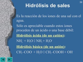 39
      Hidrólisis de sales
Es la reacción de los iones de una sal con el
agua.
Sólo es apreciable cuando estos iones
proceden de un ácido o una base débil:
Hidrólisis ácida (de un catión):
NH4+ + H2O  NH3 + H3O+
Hidrólisis básica (de un anión):
CH3–COO– + H2O  CH3–COOH + OH–
 