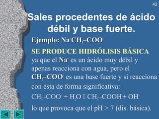 42


Sales procedentes de ácido
    débil y base fuerte.
Ejemplo: Na+CH3–COO–
SE PRODUCE HIDRÓLISIS BÁSICA
ya que el Na+ es un ácido muy débil y
apenas reacciona con agua, pero el
CH3–COO– es una base fuerte y si reacciona
con ésta de forma significativa:
CH3–COO– + H2O  CH3–COOH + OH–
lo que provoca que el pH > 7 (dis. básica).
 