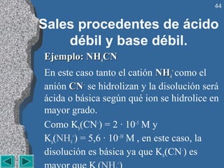 44


Sales procedentes de ácido
    débil y base débil.
Ejemplo: NH4CN
En este caso tanto el catión NH4+ como el
anión CN– se hidrolizan y la disolución será
ácida o básica según qué ion se hidrolice en
mayor grado.
Como Kb(CN–) = 2 · 10–5 M y
Ka(NH4+) = 5,6 · 10–10 M , en este caso, la
disolución es básica ya que Kb(CN–) es
                  +
 