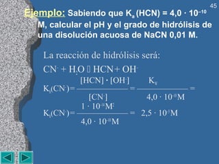 45
Ejemplo: Sabiendo que Ka (HCN) = 4,0 · 10–10
   M, calcular el pH y el grado de hidrólisis de
   una disolución acuosa de NaCN 0,01 M.

    La reacción de hidrólisis será:
    CN– + H2O  HCN + OH–
              [HCN] · [OH–] KW
    Kh(CN–) = —————— = —————— =
                 [CN–]      4,0 · 10–10 M
              1 · 10–14 M2
    Kh(CN–) = —————— = 2,5 · 10–5 M
              4,0 · 10–10 M
 
