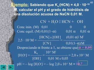 46
Ejemplo: Sabiendo que Ka (HCN) = 4,0 · 10           –10

 M, calcular el pH y el grado de hidrólisis de
 una disolución acuosa de NaCN 0,01 M.

                   CN– + H2O  HCN + OH–
   Conc inin. (M) 0,01                  0        0
   Conc equil. (M) 0,01(1–α)         0,01 α    0,01 α
                   [HCN] x [OH–] (0,01 α)2 M2
   2,5 · 10–5 M = —————— = ——————
                     [CN–]           0,01(1–α) M
   Despreciando α frente a 1, se obtiene que α = 0,05
                KW     10–14 M2
   [H3O+] = ——— = —————— = 2,0 x 10–11 M
               [OH–]    0,01 M x 0,05
   pH = – log [H3O+] = – log 2,0 x 10–11 M = 10,7
 