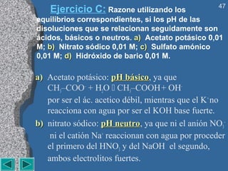 47
    Ejercicio C: Razone utilizando los
equilibrios correspondientes, si los pH de las
disoluciones que se relacionan seguidamente son
ácidos, básicos o neutros. a) Acetato potásico 0,01
M; b) Nitrato sódico 0,01 M; c) Sulfato amónico
0,01 M; d) Hidróxido de bario 0,01 M.

a) Acetato potásico: pH básico, ya que
                           básico
   CH3–COO– + H2O  CH3–COOH + OH–
   por ser el ác. acetico débil, mientras que el K+ no
   reacciona con agua por ser el KOH base fuerte.
b) nitrato sódico: pH neutro, ya que ni el anión NO3–
                        neutro
    ni el catión Na+ reaccionan con agua por proceder
   el primero del HNO3 y del NaOH el segundo,
   ambos electrolitos fuertes.
 