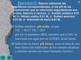 48
     Ejercicio C: Razone utilizando los
 equilibrios correspondientes, si los pH de las
 disoluciones que se relacionan seguidamente son
 ácidos, básicos o neutros. a) Acetato potásico 0,01
 M; b) Nitrato sódico 0,01 M; c) Sulfato amónico
 0,01 M; d) Hidróxido de bario 0,01 M.

c) Sulfato amónico: pH ácido, ya que
                        ácido
   NH4+ + H2O  NH3 + H3O+
   por ser el amoniaco débil, mientras que el SO42– no
   reacciona con agua por ser el H2SO4 ácido fuerte.
d) hidróxido de bario: pH básico pues se trata de una
   base fuerte (los hidróxidos de los metales alcalinos
   y alcalino-térreos son bases bastantes fuertes)
 