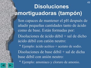 49

       Disoluciones
amortiguadoras (tampón)
 Son capaces de mantener el pH después de
 añadir pequeñas cantidades tanto de ácido
 como de base. Están formadas por:
 Disoluciones de ácido débil + sal de dicho
 ácido débil con catión neutro:
 * Ejemplo: ácido acético + acetato de sodio.
 Disoluciones de base débil + sal de dicha
 base débil con anión neutro:
 * Ejemplo: amoniaco y cloruro de amonio.
 