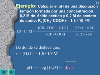 52
Ejemplo: Calcular el pH de una disolución
  tampón formada por una concentración
  0,2 M de ácido acético y 0,2 M de acetato
  de sodio. Ka (CH3–COOH) = 1,8 · 10–5 M
                [CH3–COO– ] · [H3O+] (0,2+x) · x M2
1,8 · 10–5 M = ————————— = ——————
                     [CH3–COOH]        (0,2 – x) M


De donde se deduce que:
x = [H3O+] = 1,8 · 10–5 M


      pH = – log [H3O+] = 4,74
 