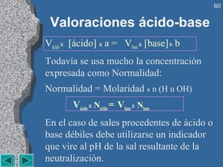 60


 Valoraciones ácido-base
Vácido x [ácido] x a = Vbase x [base] x b
Todavía se usa mucho la concentración
expresada como Normalidad:
Normalidad = Molaridad x n (H u OH)
        Vácido x Nácido = Vbase x Nbase
En el caso de sales procedentes de ácido o
base débiles debe utilizarse un indicador
que vire al pH de la sal resultante de la
neutralización.
 