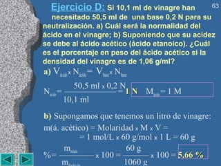 Ejercicio D: Si 10,1 ml de vinagre han         63
  necesitado 50,5 ml de una base 0,2 N para su
neutralización. a) Cuál será la normalidad del
ácido en el vinagre; b) Suponiendo que su acidez
se debe al ácido acético (ácido etanoico). ¿Cuál
es el porcentaje en peso del ácido acético si la
densidad del vinagre es de 1,06 g/ml?
a) Vácido x Nácido = Vbase x Nbase
           50,5 ml x 0,2 N
Nácido = —————— = 1 N Mácido = 1 M
        10,1 ml
b) Supongamos que tenemos un litro de vinagre:
m(á. acético) = Molaridad x M x V =
              = 1 mol/L x 60 g/mol x 1 L = 60 g
      msoluto              60 g
% = ———— x 100 = ——— x 100 = 5,66 %
     m                     1060 g
 