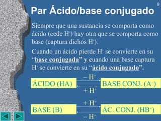 9
Par Ácido/base conjugado
Siempre que una sustancia se comporta como
ácido (cede H+) hay otra que se comporta como
base (captura dichos H+).
Cuando un ácido pierde H+ se convierte en su
“base conjugada” y cuando una base captura
H+ se convierte en su “ácido conjugado”.
                  – H+
ÁCIDO (HA)               BASE CONJ. (A–)
                  + H+
                  + H+
BASE (B)                 ÁC. CONJ. (HB+)
                  – H+
 
