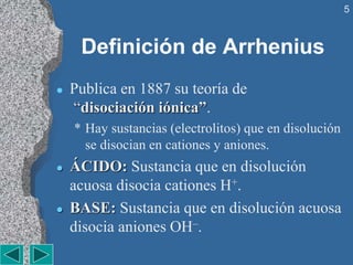 5
Definición de Arrhenius
 Publica en 1887 su teoría de
“disociación iónica”.
* Hay sustancias (electrolitos) que en disolución
se disocian en cationes y aniones.
 ÁCIDO: Sustancia que en disolución
acuosa disocia cationes H+.
 BASE: Sustancia que en disolución acuosa
disocia aniones OH–.
 