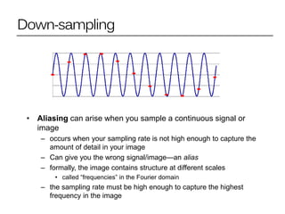 Down-sampling
• Aliasing can arise when you sample a continuous signal or
image
– occurs when your sampling rate is not high enough to capture the
amount of detail in your image
– Can give you the wrong signal/image—an alias
– formally, the image contains structure at different scales
• called “frequencies” in the Fourier domain
– the sampling rate must be high enough to capture the highest
frequency in the image
 