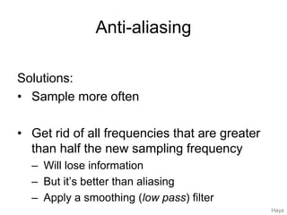 Anti-aliasing
Solutions:
• Sample more often
• Get rid of all frequencies that are greater
than half the new sampling frequency
– Will lose information
– But it’s better than aliasing
– Apply a smoothing (low pass) filter
Hays
 