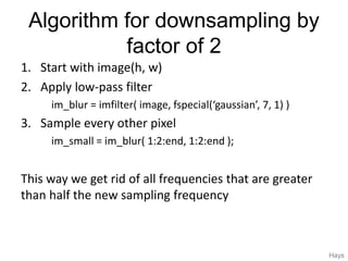 Algorithm for downsampling by
factor of 2
1. Start with image(h, w)
2. Apply low-pass filter
im_blur = imfilter( image, fspecial(‘gaussian’, 7, 1) )
3. Sample every other pixel
im_small = im_blur( 1:2:end, 1:2:end );
This way we get rid of all frequencies that are greater
than half the new sampling frequency
Hays
 