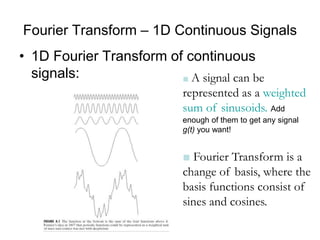 Fourier Transform – 1D Continuous Signals
• 1D Fourier Transform of continuous
signals: ■ A signal can be
represented as a weighted
sum of sinusoids. Add
enough of them to get any signal
g(t) you want!
■ Fourier Transform is a
change of basis, where the
basis functions consist of
sines and cosines.
 