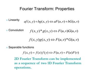Fourier Transform: Properties
■ Linearity
■ Convolution
■ Separable functions
( , ) ( , ) ( , ) ( , )af x y bg x y aF u v bG u v  
( , )* ( , ) ( , ) ( , )f x y g x y F u v G u v
( , ) ( , ) ( , )* ( , )f x y g x y F u v G u v
( , ) ( ) ( ) ( , ) ( ) ( )f x y f x f y F u v F u F v  
2D Fourier Transform can be implemented
as a sequence of two 1D Fourier Transform
operations.
 