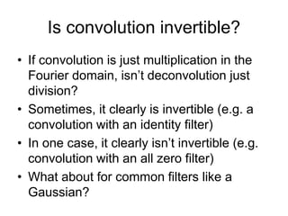 Is convolution invertible?
• If convolution is just multiplication in the
Fourier domain, isn’t deconvolution just
division?
• Sometimes, it clearly is invertible (e.g. a
convolution with an identity filter)
• In one case, it clearly isn’t invertible (e.g.
convolution with an all zero filter)
• What about for common filters like a
Gaussian?
 