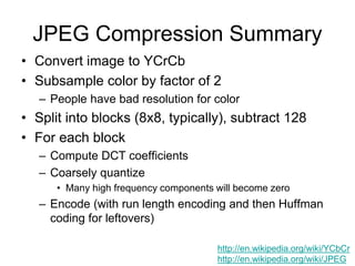 JPEG Compression Summary
• Convert image to YCrCb
• Subsample color by factor of 2
– People have bad resolution for color
• Split into blocks (8x8, typically), subtract 128
• For each block
– Compute DCT coefficients
– Coarsely quantize
• Many high frequency components will become zero
– Encode (with run length encoding and then Huffman
coding for leftovers)
http://en.wikipedia.org/wiki/YCbCr
http://en.wikipedia.org/wiki/JPEG
 