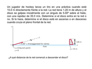 Un jugador de hockey lanza un tiro en una práctica cuando está
15.0 m directamente frente a la red. La red tiene 1.20 m de altura y el
disco se golpea inicialmente con un ángulo de 5.00º sobre el hielo,
con una rapidez de 35.0 m/s. Determine si el disco entra en la red o
no. Si lo hace, determine si el disco está en ascenso o en descenso
cuando cruza el plano frontal de la red.
¿A qué distancia de la red comenzó a descender el disco?
 