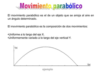 El movimiento parabólico es el de un objeto que se arroja al aire en
un ángulo determinado.
El movimiento parabólico es la composición de dos movimientos:
•Uniforme a lo largo del eje X.
•Uniformemente variado a lo largo del eje vertical Y.
ejemplo
 
