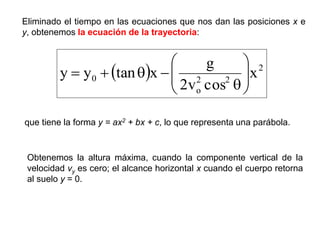 Eliminado el tiempo en las ecuaciones que nos dan las posiciones x e
y, obtenemos la ecuación de la trayectoria:
  2
2
2
o
0 x
cos
v
2
g
x
tan
y
y 












que tiene la forma y = ax2 + bx + c, lo que representa una parábola.
Obtenemos la altura máxima, cuando la componente vertical de la
velocidad vy es cero; el alcance horizontal x cuando el cuerpo retorna
al suelo y = 0.
 