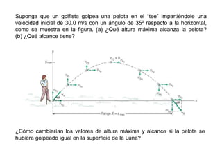 Suponga que un golfista golpea una pelota en el “tee” impartiéndole una
velocidad inicial de 30.0 m/s con un ángulo de 35º respecto a la horizontal,
como se muestra en la figura. (a) ¿Qué altura máxima alcanza la pelota?
(b) ¿Qué alcance tiene?
¿Cómo cambiarían los valores de altura máxima y alcance si la pelota se
hubiera golpeado igual en la superficie de la Luna?
 