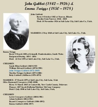 John Gabbot (1842 – 1926) &
Emma Twiggs (1850 – 1878)
John Gabbott
Born: 4 October 1842 at Nauvoo, Illinois
Exodus from Nauvoo: 1846 - 1848
Died: 10 November 1926 at Salt Lake City, Salt Lake Co., Utah.
MARRIED: 2 May 1868 at Salt Lake City, Salt Lake Co., Utah.
Emma Twiggs
Born: 9 March 1850 at Sykemill, Pembrokeshire, South Wales
Emigrated During 1854 - 1856
Died: 22 Oct 1878 at Salt Lake City, Salt Lake Co., Utah.
CHILDREN
Sarah Ellen Gabbott (1869-1933
William Edward Gabbott (1870-1950)
John Twiggss Gabbott (1872-1949)
Martha Twiggss Gabbott (1875-1880)
Baby Gabbott ;Stillborn (1878-1878)
MARRIED: 27 March 1879 at Salt Lake City, Salt Lake, Utah
Olive Raymond Crossgrove (1845-1888)
Born: 31 March 1845 at Centerville, New Castle County, Delaware
Pioneer: 1857Jacob Hofheins/Matthew McCune Company
Died: 5 July 1888 at Salt Lake City, Salt Lake, Utah,
CHILDREN
Lewis Crossgrove Gabbott (1880-1901)
Adam Gabbott (1882-1952)
Bayard Crossgrove Gabbott (1884-1892)
Emma Gabbott (1886-1957)
 