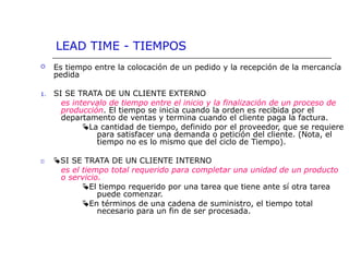 LEAD TIME - TIEMPOS
 Es tiempo entre la colocación de un pedido y la recepción de la mercancía
pedida
1. SI SE TRATA DE UN CLIENTE EXTERNO
es intervalo de tiempo entre el inicio y la finalización de un proceso de
producción. El tiempo se inicia cuando la orden es recibida por el
departamento de ventas y termina cuando el cliente paga la factura.
La cantidad de tiempo, definido por el proveedor, que se requiere
para satisfacer una demanda o petición del cliente. (Nota, el
tiempo no es lo mismo que del ciclo de Tiempo).
22 SI SE TRATA DE UN CLIENTE INTERNO
es el tiempo total requerido para completar una unidad de un producto
o servicio.
El tiempo requerido por una tarea que tiene ante sí otra tarea
puede comenzar.
En términos de una cadena de suministro, el tiempo total
necesario para un fin de ser procesada.
 
