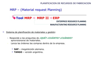 Tool MRP  MRP II ERP
 Sistema de planificación de materiales y gestión:
- Responde a las preguntas de ¿QUÉ? ¿CUÁNTO? ¿CUÁNDO?
aprovisionarse de materiales.
- Lanza las órdenes las compras dentro de la empresa.
 SAP – megaVersión alemana.
 TANGO – versión argentina.
MANUFACTURATING RESOURCE PLANNING
PLANIFICACION DE RECURSOS DE FABRICACION
MRP – (Material request Planning)
ENTERPRICE RESOURCE PLANNING
 