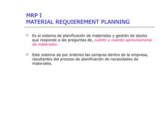 MRP I
MATERIAL REQUIEREMENT PLANNING
 Es el sistema de planificación de materiales y gestión de stocks
que responde a las preguntas de, cuánto y cuándo aprovisionarse
de materiales.
 Este sistema da por órdenes las compras dentro de la empresa,
resultantes del proceso de planificación de necesidades de
materiales.
 