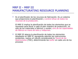 MRP II - MRP III
MANUFACTURATING RESOURCE PLANNING
 Es el planificador de los recursos de fabricación. Es un sistema
que proporciona la planificación y control eficaz de todos los
recursos de la producción.
El MRP II implica la planificación de todos los elementos que se
necesitan para llevar a cabo el plan maestro de producción, no
sólo de los materiales a fabricar y vender, sino de las capacidades
de fábrica en mano de obra y máquinas.
 El MRP III abarca la planificación de todos los elementos
detallados en MRP II, agregando además las restricciones
existentes, realiza un calculo considerando la Teoria de las
Restricciones (TOC), determinando los buffer en cada uno de los
procesos
 