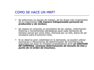 COMO SE HACE UN MRP?
 Se selecciona un equipo de trabajo, de las áreas más importantes
de la organización (de manera indispensable personal de 
producción y de ventas)
 Se realiza en conjunto un pronóstico de las ventas, (información
histórica y herramientas estratégicas para cada horizonte de
tiempo) (anual por cinco años, mensual por un año, diaria de ser
necesario para el próximo mes).
 Si se observa gran volatilidad en la demanda, se pueden utilizar
escenarios o mecanismos de determinación de inventarios de
seguridad con base en modelos probabilísticos (=> en GESTION
DE COMPRAS, veremos determinación de tamaño de lote y
punto de re-orden de insumos).
 