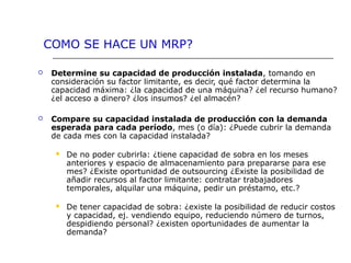  Determine su capacidad de producción instalada, tomando en
consideración su factor limitante, es decir, qué factor determina la
capacidad máxima: ¿la capacidad de una máquina? ¿el recurso humano?
¿el acceso a dinero? ¿los insumos? ¿el almacén?
 Compare su capacidad instalada de producción con la demanda
esperada para cada período, mes (o día): ¿Puede cubrir la demanda
de cada mes con la capacidad instalada?
 De no poder cubrirla: ¿tiene capacidad de sobra en los meses
anteriores y espacio de almacenamiento para prepararse para ese
mes? ¿Existe oportunidad de outsourcing ¿Existe la posibilidad de
añadir recursos al factor limitante: contratar trabajadores
temporales, alquilar una máquina, pedir un préstamo, etc.?
 De tener capacidad de sobra: ¿existe la posibilidad de reducir costos
y capacidad, ej. vendiendo equipo, reduciendo número de turnos,
despidiendo personal? ¿existen oportunidades de aumentar la
demanda?
COMO SE HACE UN MRP?
 