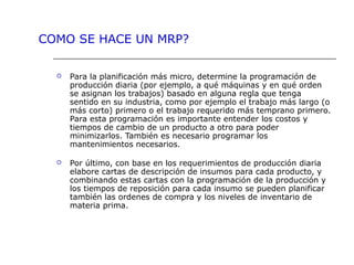  Para la planificación más micro, determine la programación de
producción diaria (por ejemplo, a qué máquinas y en qué orden
se asignan los trabajos) basado en alguna regla que tenga
sentido en su industria, como por ejemplo el trabajo más largo (o
más corto) primero o el trabajo requerido más temprano primero.
Para esta programación es importante entender los costos y
tiempos de cambio de un producto a otro para poder
minimizarlos. También es necesario programar los
mantenimientos necesarios.
 Por último, con base en los requerimientos de producción diaria
elabore cartas de descripción de insumos para cada producto, y
combinando estas cartas con la programación de la producción y
los tiempos de reposición para cada insumo se pueden planificar
también las ordenes de compra y los niveles de inventario de
materia prima.
COMO SE HACE UN MRP?
 