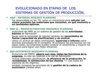 EVOLUCIONADO EN ETAPAS DE LOS
SISTEMAS DE GESTIÓN DE PRODUCCIÓN,
 MRP - MATERIAL REQUEST PLANNING
 fue desarrollado en los ’70, como un mecanismo para calcular con 
mayor precisión los materiales que necesitan, en qué momento y 
en cantidades óptimas.
 MRP II - MANUFACTURATING RESOURCE PLANNING
 evolucionó del MRP, es un sistema de gestión de las actividades 
básicas de fabricación
 Surge ante la necesidad de calcular tambien las necesidades de 
fisicas (capacidad de planificación) y de control. 
 utiliza un archivo de datos centralizada, supervisa e informa sobre
diversas actividades de la compañía. Al comparar las previsiones con los
datos reales, las empresas pueden analizar el rendimiento y mejorar los
procesos para lograr una mejor eficiencia.
 ERP ENTERPRICE RESOURCE PLANNING
 Evoluciona del MRPII, abarca aun mas, todas las funciones de la 
empresa, no sólo las relativas a la real de fabricación.
 incluye materiales planificación, la eficiencia de la producción, la 
rentabilidad, la satisfacción de los clientes => casi todos los
aspectos de los negocios.
 también incorpora los principios de la gestión de la cadena de 
suministro (calidad total)
 