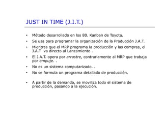 JUST IN TIME (J.I.T.)
• Método desarrollado en los 80. Kanban de Toyota.
• Se usa para programar la organización de la Producción J.A.T.
• Mientras que el MRP programa la producción y las compras, el
J.A.T va directo al Lanzamiento .
• El J.A.T. opera por arrastre, contrariamente al MRP que trabaja
por empuje. .
• No es un sistema computarizado. .
• No se formula un programa detallado de producción.
• A partir de la demanda, se moviliza todo el sistema de
producción, pasando a la ejecución.
 