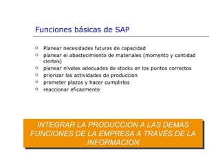 INTEGRAR LA PRODUCCION A LAS DEMAS
FUNCIONES DE LA EMPRESA A TRAVÉS DE LA
INFORMACION
INTEGRAR LA PRODUCCION A LAS DEMAS
FUNCIONES DE LA EMPRESA A TRAVÉS DE LA
INFORMACION
Funciones básicas de SAP
 Planear necesidades futuras de capacidad
 planear el abastecimiento de materiales (momento y cantidad
ciertas)
 planear níveles adecuados de stocks en los puntos correctos
 priorizar las actividades de produccion
 prometer plazos y hacer cumplirlos
 reaccionar eficazmente
 