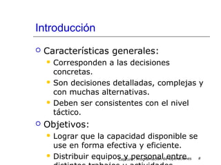 Introducción
 Características generales:
 Corresponden a las decisiones
concretas.
 Son decisiones detalladas, complejas y
con muchas alternativas.
 Deben ser consistentes con el nivel
táctico.
 Objetivos:
 Lograr que la capacidad disponible se
use en forma efectiva y eficiente.
 Distribuir equipos y personal entreCapítulo: Programación de Operaciones #
 