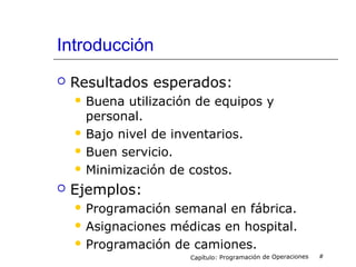 Introducción
 Resultados esperados:
 Buena utilización de equipos y
personal.
 Bajo nivel de inventarios.
 Buen servicio.
 Minimización de costos.
 Ejemplos:
 Programación semanal en fábrica.
 Asignaciones médicas en hospital.
 Programación de camiones.
Capítulo: Programación de Operaciones #
 
