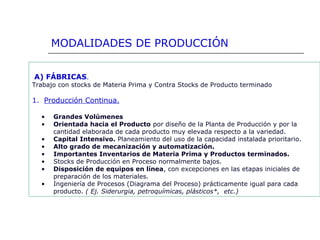 A) FÁBRICAS.
Trabajo con stocks de Materia Prima y Contra Stocks de Producto terminado
1. Producción Continua.
• Grandes Volúmenes
• Orientada hacia el Producto por diseño de la Planta de Producción y por la
cantidad elaborada de cada producto muy elevada respecto a la variedad.
• Capital Intensivo. Planeamiento del uso de la capacidad instalada prioritario.
• Alto grado de mecanización y automatización.
• Importantes Inventarios de Materia Prima y Productos terminados.
• Stocks de Producción en Proceso normalmente bajos.
• Disposición de equipos en línea, con excepciones en las etapas iniciales de
preparación de los materiales.
• Ingeniería de Procesos (Diagrama del Proceso) prácticamente igual para cada
producto. ( Ej. Siderurgia, petroquímicas, plásticos*, etc.)
MODALIDADES DE PRODUCCIÓN
 