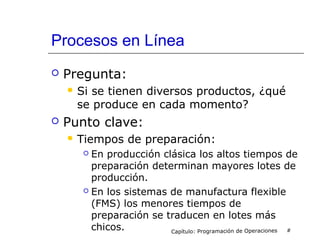 Procesos en Línea
 Pregunta:
 Si se tienen diversos productos, ¿qué
se produce en cada momento?
 Punto clave:
 Tiempos de preparación:
 En producción clásica los altos tiempos de
preparación determinan mayores lotes de
producción.
 En los sistemas de manufactura flexible
(FMS) los menores tiempos de
preparación se traducen en lotes más
chicos. Capítulo: Programación de Operaciones #
 