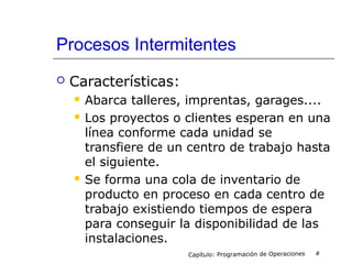 Procesos Intermitentes
 Características:
 Abarca talleres, imprentas, garages....
 Los proyectos o clientes esperan en una
línea conforme cada unidad se
transfiere de un centro de trabajo hasta
el siguiente.
 Se forma una cola de inventario de
producto en proceso en cada centro de
trabajo existiendo tiempos de espera
para conseguir la disponibilidad de las
instalaciones.
Capítulo: Programación de Operaciones #
 