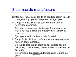 Sistemas de manufactura
Centro de producción: donde se produce algún tipo de
trabajo (un grupo de máquinas por ejemplo).
 Carga infinita. Se carga considerando sólo en
necesidad promedio.
Se incluye estimación de tiempo fijo de carga en
máquina más tiempo de proceso más tiempo de
espera.
Ejemplo: diseño de transporte forestal.
 Carga finita: Acá se diseña en forma exacta que se
hará en cada momento.
Se puede programar hacia delante partiendo del
presente, o hacia atrás, considerando las fechas de
entrega.
Se considera limitaciones de maquinaria mano de
obra.
Capítulo: Programación de
Operaciones #
 
