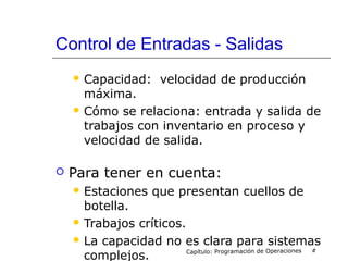 Control de Entradas - Salidas
 Capacidad: velocidad de producción
máxima.
 Cómo se relaciona: entrada y salida de
trabajos con inventario en proceso y
velocidad de salida.
 Para tener en cuenta:
 Estaciones que presentan cuellos de
botella.
 Trabajos críticos.
 La capacidad no es clara para sistemas
complejos. Capítulo: Programación de Operaciones #
 