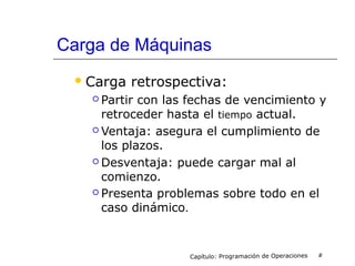 Carga de Máquinas
Carga retrospectiva:
 Partir con las fechas de vencimiento y
retroceder hasta el tiempo actual.
 Ventaja: asegura el cumplimiento de
los plazos.
 Desventaja: puede cargar mal al
comienzo.
 Presenta problemas sobre todo en el
caso dinámico.
Capítulo: Programación de Operaciones #
 