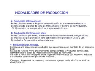 2. Producción Ultracontinuas
En las Ultracontinuas el Programa de Producción en si carece de relevancia.
Sencilla desde el punto de vista de Planeamiento y Control de la Producción.
Ej. Generacion de energia electrica / agua corriente, etc.
3. Producción Contínua por lotes
En las Continuas por Lotes, el tamaño de éstos y su secuencia, obligan al uso
de modelos de programación para optimizarlo (Programación Lineal y LEF)
Ej. Industria farmaceutica, alimenticia, etc.
MODALIDADES DE PRODUCCIÓN
4. Producción por Montaje.
Encadena una secuencia de productos que convergen en el montaje de un producto
final.
Stocks de Materia Prima (normalmente componentes) y Productos terminados.
Normalmente el stock de Producción en Proceso es relevante.
Se usan a fondo los conceptos de la Ingeniería de Procesos con Procesos, Métodos
y Standards particulares para cada Producto..
Ejemplos: Automotrices, motores, maquinaria agropecuaria, electrodomésticos,
electrónica etc.
 