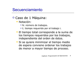 Secuenciamiento
 Caso de 1 Máquina:
 Notación:
 N: número de trabajos.
 ti: tiempo requerido por el trabajo i.
 El tiempo total corresponde a la suma de
los tiempos requeridos por los trabajos,
independiente del orden de éstos.
 Si se quiere minimizar el tiempo medio
de espera conviene ordenar los trabajos
de menor a mayor tiempo de proceso.
Capítulo: Programación de Operaciones #
 