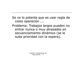 Se ve lo potente que es usar regla de
costo operación ….
Problema: Trabajos largos pueden no
entrar nunca o muy atrasados en
secuenciamiento dinámico (se le
sube prioridad con la espera).
Capítulo: Programación de
Operaciones #
 