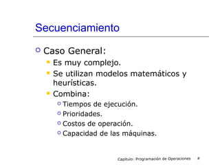 Secuenciamiento
 Caso General:
 Es muy complejo.
 Se utilizan modelos matemáticos y
heurísticas.
 Combina:
 Tiempos de ejecución.
 Prioridades.
 Costos de operación.
 Capacidad de las máquinas.
Capítulo: Programación de Operaciones #
 
