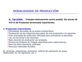 B. TALLERES: Trabajan básicamente contra pedido. Sin stocks de
M.P ni de Productos terminados importantes.
1. Producción Intermitente.
Dificultades derivadas de su propia característica.
Preparación de las máquinas para pasar de una producción a la siguiente.
Gran diversidad de productos. Dificultad para pronosticar la demanda.
Lay out funcional o por procesos.
Bajo volumen de producción por producto.
Emisión de Ordenes de Trabajo específicas para cada producto.
Mano de Obra altamente calificada.
Recursos materiales flexibles.
Ej: tornerías, carpinterías, tintorerías, talleres de reparación de autos,
restaurante, hs. de ingeniería, etc.).
MODALIDADES DE PRODUCCIÓN
 